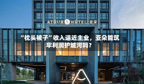 “枕头被子”收入逼近主业，亚朵能筑牢利润护城河吗？-第3张图片
