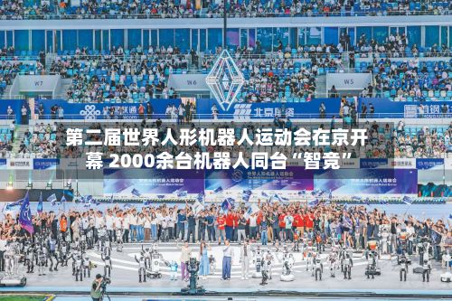 第二届世界人形机器人运动会在京开幕 2000余台机器人同台“智竞”-第2张图片