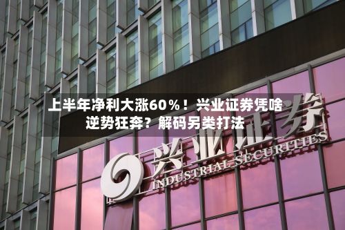 上半年净利大涨60%!兴业证券凭啥逆势狂奔?解码另类打法-第1张图片