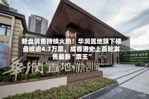 新盘销售持续火热！华润置地旗下楼盘收逾4.7万票，成香港史上首轮发售最新“票王”-第2张图片