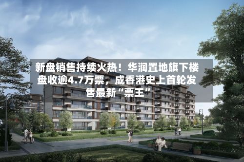 新盘销售持续火热！华润置地旗下楼盘收逾4.7万票，成香港史上首轮发售最新“票王”