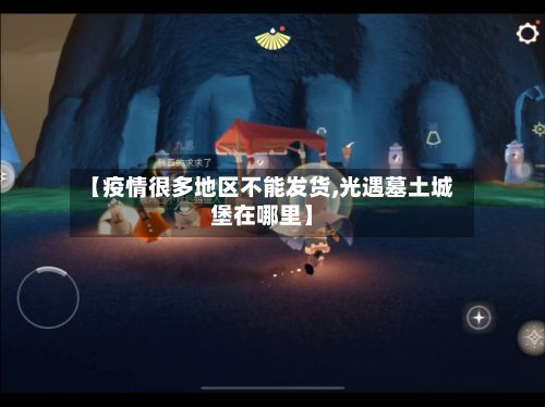 【疫情很多地区不能发货,光遇墓土城堡在哪里】