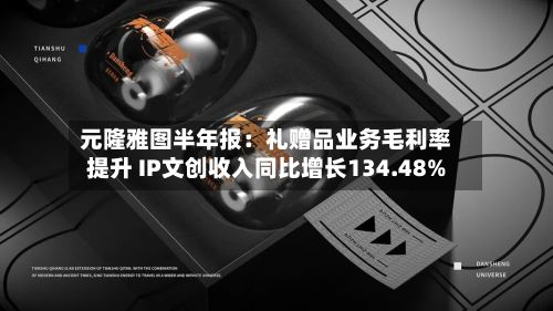元隆雅图半年报:礼赠品业务毛利率提升 IP文创收入同比增长134.48%-第3张图片